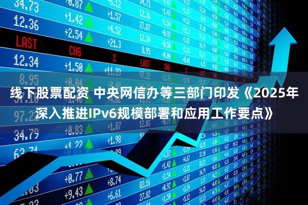 线下股票配资 中央网信办等三部门印发《2025年深入推进IPv6规模部署和应用工作要点》